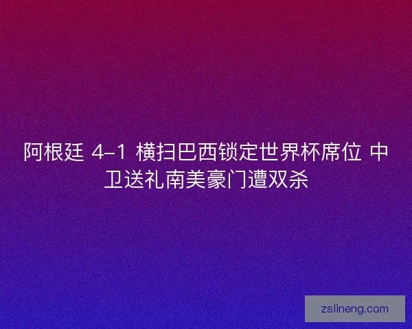 阿根廷 4-1 横扫巴西锁定世界杯席位 中卫送礼南美豪门遭双杀